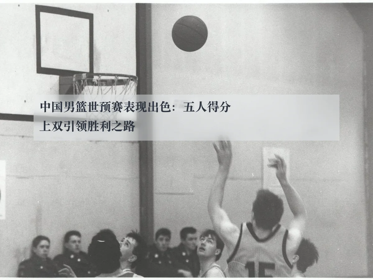 中国男篮世预赛表现出色：五人得分上双引领胜利之路